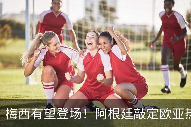 梅西有望登场！阿根廷敲定欧亚热身赛，两场对决落户中国！